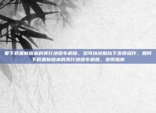要下载最新版本的美行地图车机版，您可以按照以下步骤操作，如何下载最新版本的美行地图车机版，步骤指南