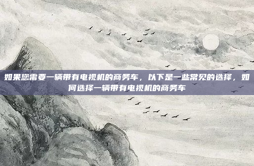 如果您需要一辆带有电视机的商务车,以下是一些常见的选择,如何选择一辆带有电视机的商务车