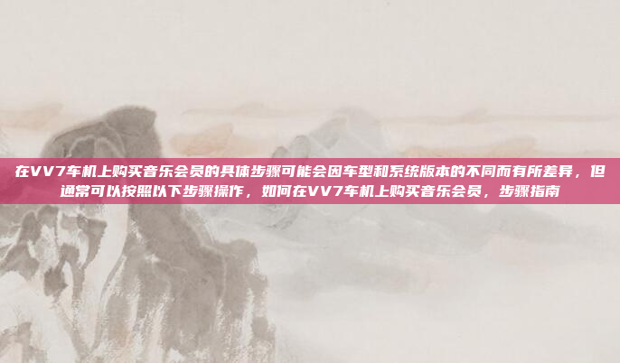 在VV7车机上购买音乐会员的具体步骤可能会因车型和系统版本的不同而有所差异,但通常可以按照以下步骤操作,如何在VV7车机上购买音乐会员,步骤指南