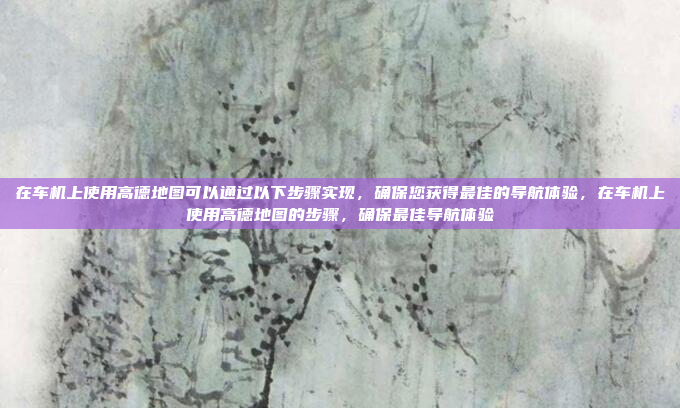 在车机上使用高德地图可以通过以下步骤实现,确保您获得最佳的导航体验,在车机上使用高德地图的步骤,确保最佳导航体验