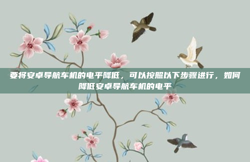 要将安卓导航车机的电平降低,可以按照以下步骤进行,如何降低安卓导航车机的电平