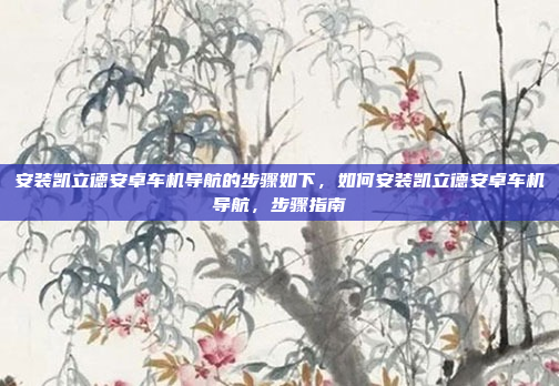 安装凯立德安卓车机导航的步骤如下,如何安装凯立德安卓车机导航,步骤指南