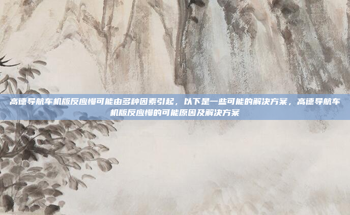 高德导航车机版反应慢可能由多种因素引起,以下是一些可能的解决方案,高德导航车机版反应慢的可能原因及解决方案