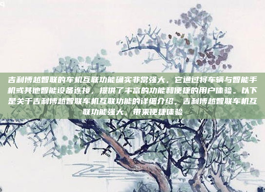 吉利博越智联的车机互联功能确实非常强大,它通过将车辆与智能手机或其他智能设备连接,提供了丰富的功能和便捷的用户体验。以下是关于吉利博越智联车机互联功能的详细介绍,吉利博越智联车机互联功能强大,带来便捷体验