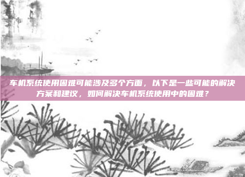 车机系统使用困难可能涉及多个方面,以下是一些可能的解决方案和建议,如何解决车机系统使用中的困难?