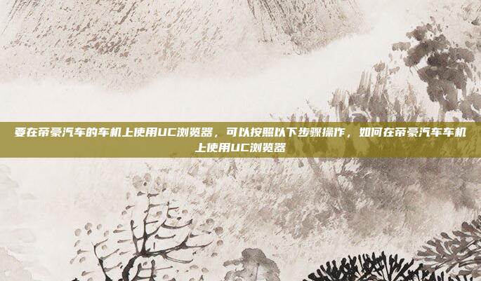 要在帝豪汽车的车机上使用UC浏览器，可以按照以下步骤操作，如何在帝豪汽车车机上使用UC浏览器