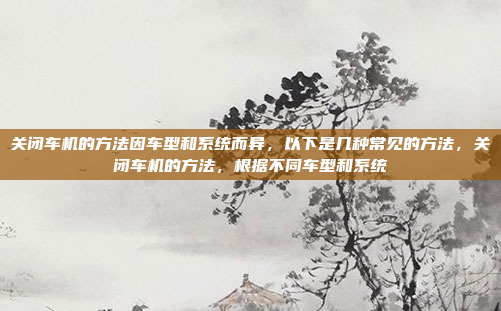 关闭车机的方法因车型和系统而异，以下是几种常见的方法，关闭车机的方法，根据不同车型和系统