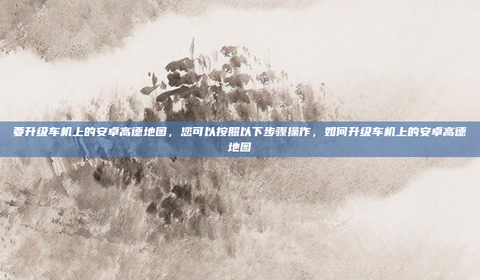 要升级车机上的安卓高德地图,您可以按照以下步骤操作,如何升级车机上的安卓高德地图