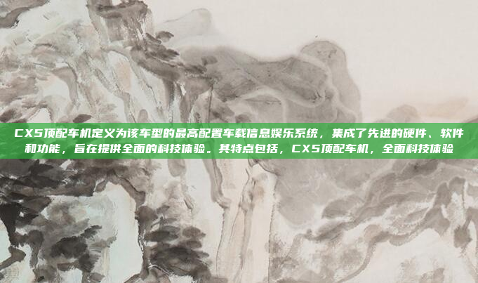 CX5顶配车机定义为该车型的最高配置车载信息娱乐系统，集成了先进的硬件、软件和功能，旨在提供全面的科技体验。其特点包括，CX5顶配车机，全面科技体验