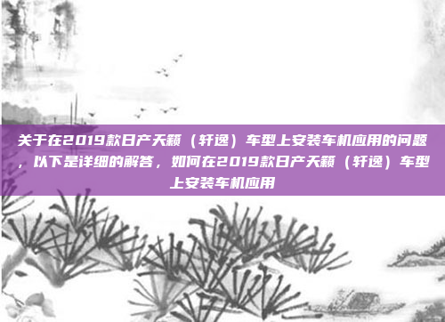 关于在2019款日产天籁(轩逸)车型上安装车机应用的问题,以下是详细的解答,如何在2019款日产天籁(轩逸)车型上安装车机应用