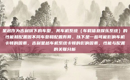 星越作为吉利旗下的车型，其车机系统（车载信息娱乐系统）的性能和配置因不同车型和配置而异。以下是一些可能影响车机卡顿的因素，吉利星越车机系统卡顿的影响因素，性能与配置的关联分析