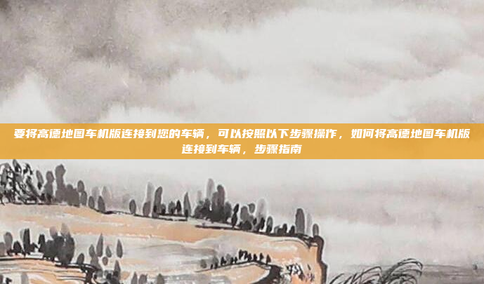 要将高德地图车机版连接到您的车辆，可以按照以下步骤操作，如何将高德地图车机版连接到车辆，步骤指南