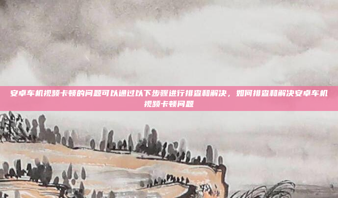 安卓车机视频卡顿的问题可以通过以下步骤进行排查和解决，如何排查和解决安卓车机视频卡顿问题