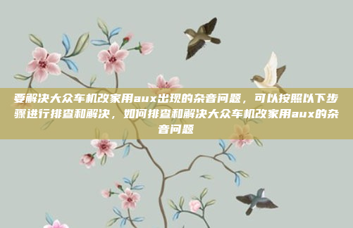 要解决大众车机改家用aux出现的杂音问题，可以按照以下步骤进行排查和解决，如何排查和解决大众车机改家用aux的杂音问题