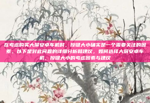 在考虑购买大屏安卓车机时，按键大小确实是一个需要关注的因素。以下是对此问题的详细分析和建议，如何选择大屏安卓车机，按键大小的考虑因素与建议