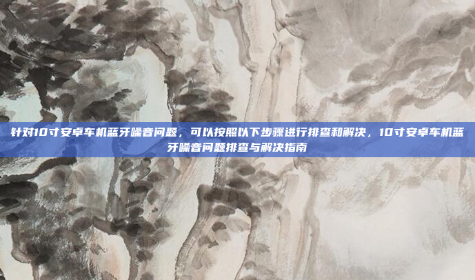 针对10寸安卓车机蓝牙噪音问题,可以按照以下步骤进行排查和解决,10寸安卓车机蓝牙噪音问题排查与解决指南
