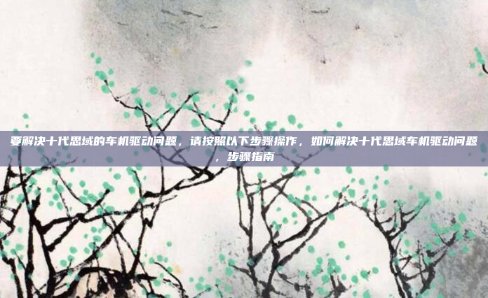要解决十代思域的车机驱动问题,请按照以下步骤操作,如何解决十代思域车机驱动问题,步骤指南