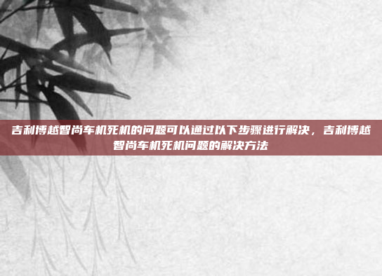 吉利博越智尚车机死机的问题可以通过以下步骤进行解决,吉利博越智尚车机死机问题的解决方法