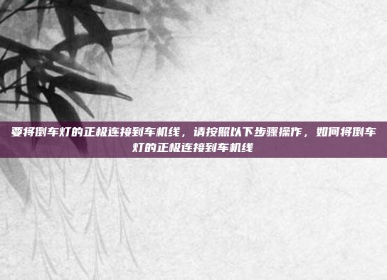 要将倒车灯的正极连接到车机线,请按照以下步骤操作,如何将倒车灯的正极连接到车机线