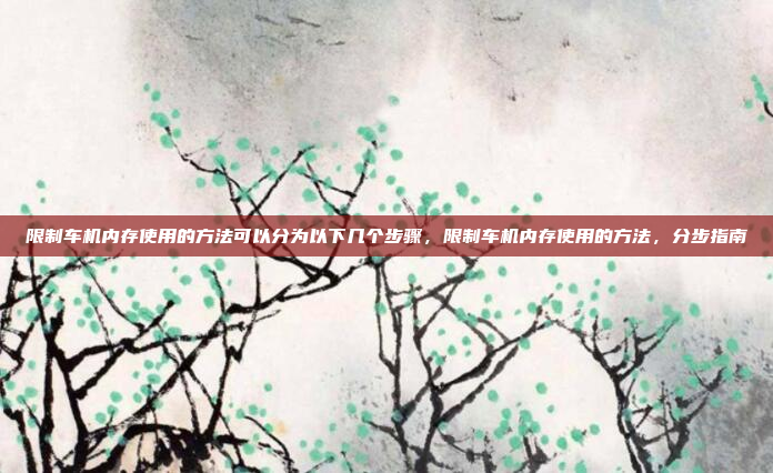 限制车机内存使用的方法可以分为以下几个步骤,限制车机内存使用的方法,分步指南