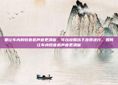 要让车内的收音机声音更清晰,可以按照以下步骤进行,如何让车内收音机声音更清晰