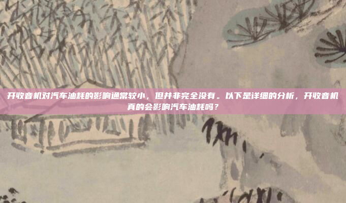开收音机对汽车油耗的影响通常较小,但并非完全没有。以下是详细的分析,开收音机真的会影响汽车油耗吗?
