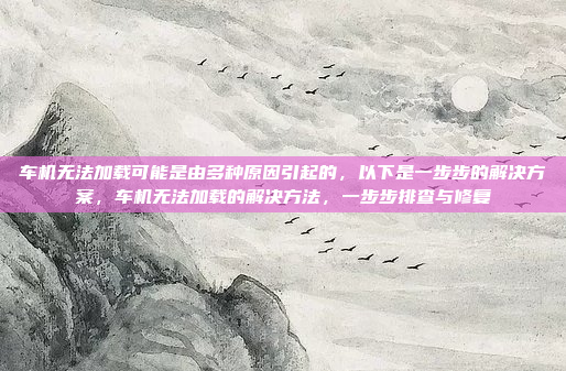 车机无法加载可能是由多种原因引起的,以下是一步步的解决方案,车机无法加载的解决方法,一步步排查与修复