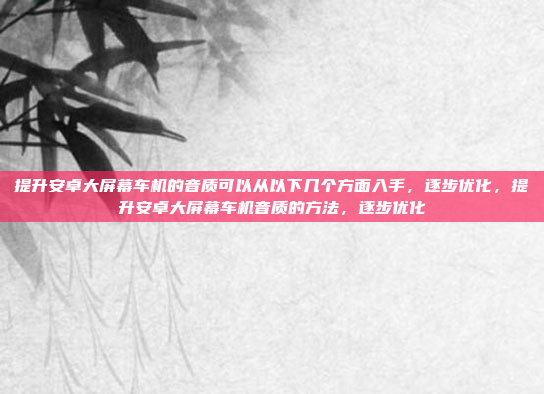 提升安卓大屏幕车机的音质可以从以下几个方面入手,逐步优化,提升安卓大屏幕车机音质的方法,逐步优化