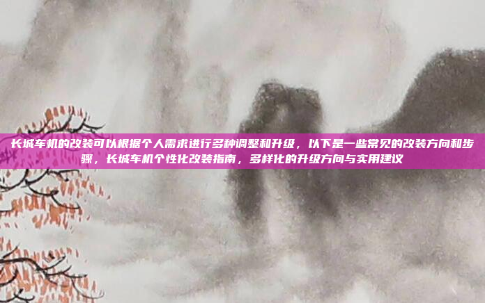 长城车机的改装可以根据个人需求进行多种调整和升级，以下是一些常见的改装方向和步骤，长城车机个性化改装指南，多样化的升级方向与实用建议