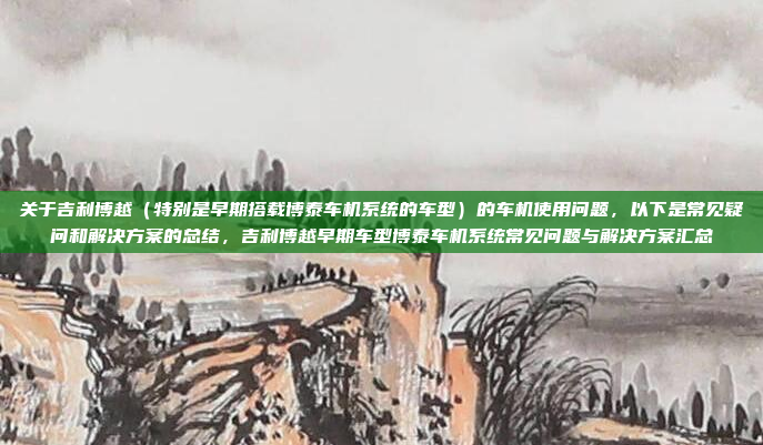 关于吉利博越（特别是早期搭载博泰车机系统的车型）的车机使用问题，以下是常见疑问和解决方案的总结，吉利博越早期车型博泰车机系统常见问题与解决方案汇总