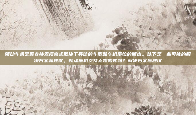 领动车机是否支持无损格式取决于具体的车型和车机系统的版本。以下是一些可能的解决方案和建议,领动车机支持无损格式吗?解决方案与建议
