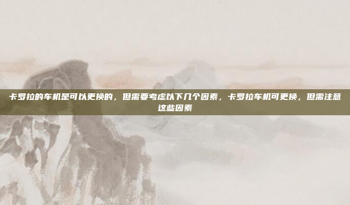 卡罗拉的车机是可以更换的,但需要考虑以下几个因素,卡罗拉车机可更换,但需注意这些因素