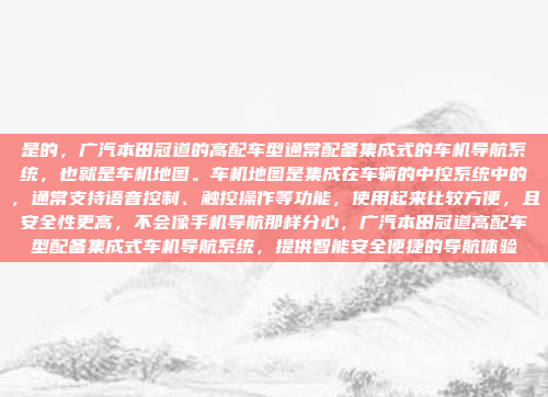 是的,广汽本田冠道的高配车型通常配备集成式的车机导航系统,也就是车机地图。车机地图是集成在车辆的中控系统中的,通常支持语音控制、触控操作等功能,使用起来比较方便,且安全性更高,不会像手机导航那样分心,广汽本田冠道高配车型配备集成式车机导航系统,提供智能安全便捷的导航体验
