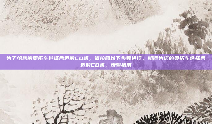 为了给您的奥拓车选择合适的CD机,请按照以下步骤进行,如何为您的奥拓车选择合适的CD机,步骤指南