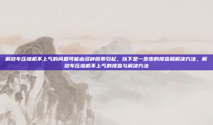 解放车压缩机不上气的问题可能由多种因素引起,以下是一步步的排查和解决方法,解放车压缩机不上气的排查与解决方法