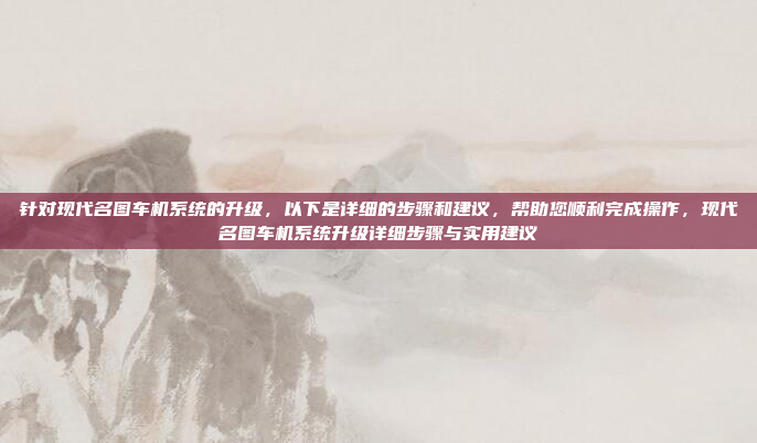 针对现代名图车机系统的升级，以下是详细的步骤和建议，帮助您顺利完成操作，现代名图车机系统升级详细步骤与实用建议