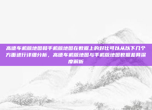 高德车机版地图和手机版地图在数据上的对比可以从以下几个方面进行详细分析,高德车机版地图与手机版地图数据差异深度解析