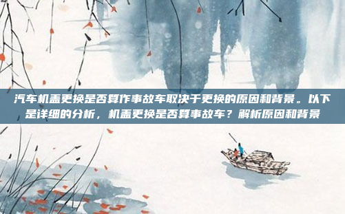 汽车机盖更换是否算作事故车取决于更换的原因和背景。以下是详细的分析,机盖更换是否算事故车?解析原因和背景