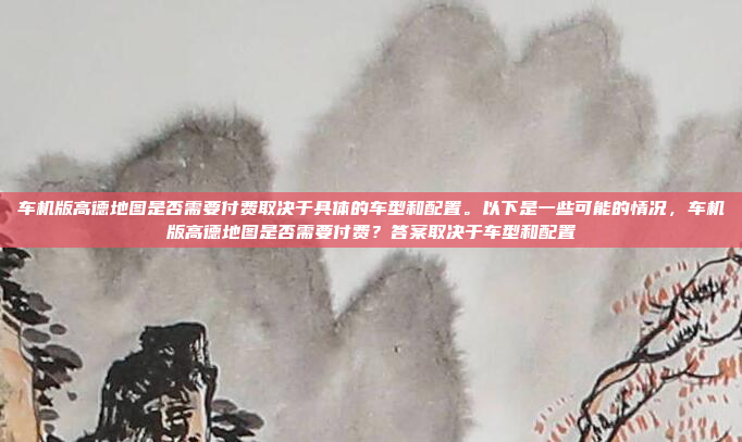 车机版高德地图是否需要付费取决于具体的车型和配置。以下是一些可能的情况,车机版高德地图是否需要付费?答案取决于车型和配置