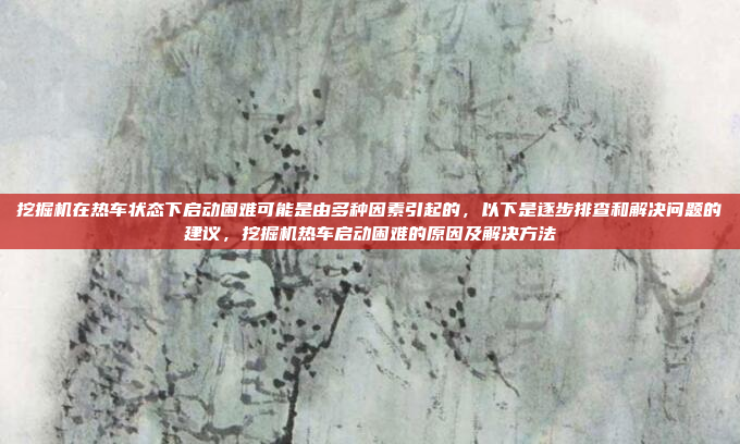 挖掘机在热车状态下启动困难可能是由多种因素引起的,以下是逐步排查和解决问题的建议,挖掘机热车启动困难的原因及解决方法