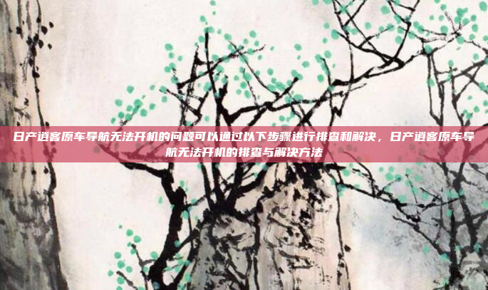 日产逍客原车导航无法开机的问题可以通过以下步骤进行排查和解决,日产逍客原车导航无法开机的排查与解决方法