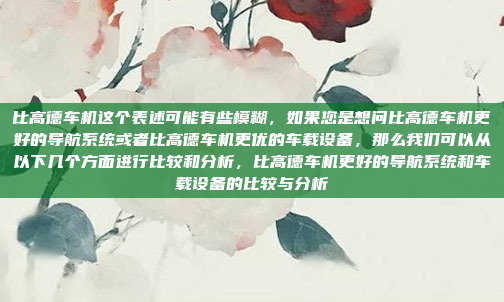 比高德车机这个表述可能有些模糊,如果您是想问比高德车机更好的导航系统或者比高德车机更优的车载设备,那么我们可以从以下几个方面进行比较和分析,比高德车机更好的导航系统和车载设备的比较与分析