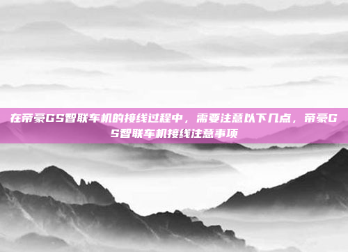 在帝豪GS智联车机的接线过程中,需要注意以下几点,帝豪GS智联车机接线注意事项