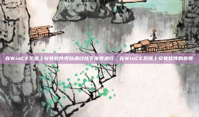 在WinCE系统上安装软件可以通过以下步骤进行,在WinCE系统上安装软件的步骤