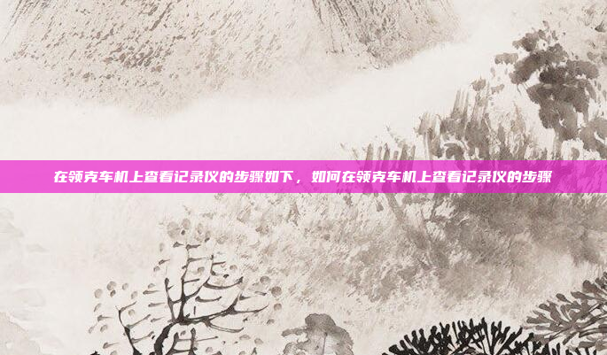 在领克车机上查看记录仪的步骤如下,如何在领克车机上查看记录仪的步骤