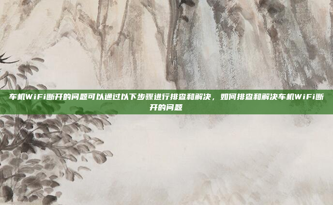 车机WiFi断开的问题可以通过以下步骤进行排查和解决,如何排查和解决车机WiFi断开的问题