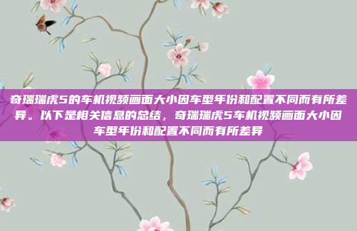 奇瑞瑞虎5的车机视频画面大小因车型年份和配置不同而有所差异。以下是相关信息的总结,奇瑞瑞虎5车机视频画面大小因车型年份和配置不同而有所差异