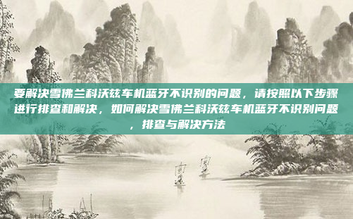 要解决雪佛兰科沃兹车机蓝牙不识别的问题，请按照以下步骤进行排查和解决，如何解决雪佛兰科沃兹车机蓝牙不识别问题，排查与解决方法