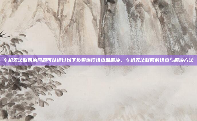 车机无法联网的问题可以通过以下步骤进行排查和解决，车机无法联网的排查与解决方法