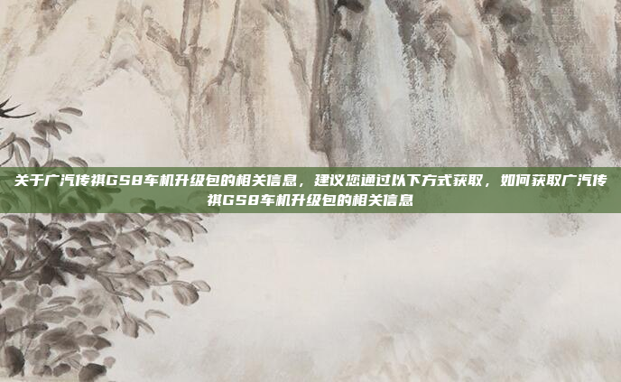 关于广汽传祺GS8车机升级包的相关信息,建议您通过以下方式获取,如何获取广汽传祺GS8车机升级包的相关信息